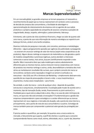 Marcas Supervalorizadas?
Em um mercado global, as grandes empresas se tornam pequenas e é necessário o
reconhecimento do papel que as marcas representam em variáveis como o processo
de decisão de compras dos consumidores, a facilidade de abordagem e
operacionalização do relacionamento da empresa com os agentes de sua cadeia
produtiva e a própria capacidade da companhia de associar a empresa a posições de
singularidade, desejo, respeito, admiração e, potencialmente, liderança.

Entretanto, sob o ponto de vista econômico-financeiro, chegar ao valor de quanto vale
uma marca, a ponto de usar esta informação de maneira estratégica ou reportá-la em
balanços formais, ainda é uma tarefa complexa.

Diversos institutos de pesquisa e mercado, com conceitos, premissas e metodologias
diferentes – alguns perigosamente apoiados por agências de publicidade e propaganda
- se arvoram em anunciar rankings de valor de marcas (sejam estas corporativas ou de
produtos). Alguns desses rankings se esquecem da matemática ou são gerados a partir
de modelos estapafúrdios e premissas ingênuas, outros atendem a interesses
comerciais e outros tantos, mais sérios, buscam cientificamente responder a este
desafio. Não é necessário dizer que cada modelo gera valores absolutamente
diferentes para as mesmas marcas, outros misturam marcas corporativas com marcas
de produtos nos mesmos rankings e outros, ainda, descredibilizam a tentativa dos mais
sérios ao marketearem resultados tão surreais, que o próprio conceito de marca se
torna etéreo; variáveis como reputação e imagem se somam à confusão e os
executivos – dos CEOs aos VPs e Diretores de Marketing – simplesmente abstraem esta
questão de seu mapa de preocupações e tocam a vida - e seus investimentos e
orçamentos, muitas vezes inexplicáveis – para frente.

Na verdade, o valor da marca – como de qualquer ativo - depende de questões
estruturais e conjunturais, simultaneamente. A avaliação pode mudar de acordo com o
momento, tipo de transação (fusão, venda, financiamento ou joint-venture) e a
finalidade para a qual está se adquirindo o ativo. Mas e no caso do valor intrínseco da
marca, em que esta não está atrelada a transações? É fundamental para a gestão das
empresas compreenderem o peso estratégico e o caráter diferencial que as marcas
representam em seus negócios e mercados de atuação, sob o ponto de vista interno e,
principalmente, sob o ponto de vista de seus consumidores e usuários. Estratégia de
marcas também passa por compreender o potencial valor gerado (ou protegido) por
estas.

É preciso avaliar e quantificar, por exemplo, há quantos anos a marca existe no
mercado, o faturamento que suporta, o perfil de clientes e usuários que a consome
(compreendendo fatores como recall, estima, afetividade, etc) e, a partir daí, desenhar


             Conhecimento | Melhores Análises, Melhores Insights        12
 