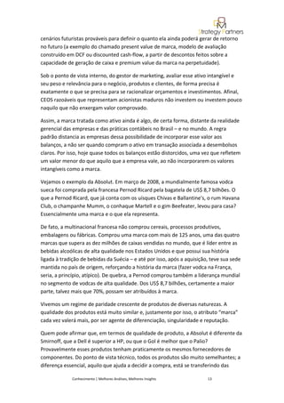 cenários futuristas prováveis para definir o quanto ela ainda poderá gerar de retorno
no futuro (a exemplo do chamado present value de marca, modelo de avaliação
construído em DCF ou discounted cash-flow, a partir de descontos feitos sobre a
capacidade de geração de caixa e premium value da marca na perpetuidade).

Sob o ponto de vista interno, do gestor de marketing, avaliar esse ativo intangível e
seu peso e relevância para o negócio, produtos e clientes, de forma precisa é
exatamente o que se precisa para se racionalizar orçamentos e investimentos. Afinal,
CEOS razoáveis que representam acionistas maduros não investem ou investem pouco
naquilo que não enxergam valor comprovado.

Assim, a marca tratada como ativo ainda é algo, de certa forma, distante da realidade
gerencial das empresas e das práticas contábeis no Brasil – e no mundo. A regra
padrão distancia as empresas dessa possibilidade de incorporar esse valor aos
balanços, a não ser quando compram o ativo em transação associada a desembolsos
claros. Por isso, hoje quase todos os balanços estão distorcidos, uma vez que refletem
um valor menor do que aquilo que a empresa vale, ao não incorporarem os valores
intangíveis como a marca.

Vejamos o exemplo da Absolut. Em março de 2008, a mundialmente famosa vodca
sueca foi comprada pela francesa Pernod Ricard pela bagatela de US$ 8,7 bilhões. O
que a Pernod Ricard, que já conta com os uísques Chivas e Ballantine's, o rum Havana
Club, o champanhe Mumm, o conhaque Martell e o gim Beefeater, levou para casa?
Essencialmente uma marca e o que ela representa.

De fato, a multinacional francesa não comprou cereais, processos produtivos,
embalagens ou fábricas. Comprou uma marca com mais de 125 anos, uma das quatro
marcas que supera as dez milhões de caixas vendidas no mundo, que é líder entre as
bebidas alcoólicas de alta qualidade nos Estados Unidos e que possui sua história
ligada à tradição de bebidas da Suécia – e até por isso, após a aquisição, teve sua sede
mantida no país de origem, reforçando a história da marca (fazer vodca na França,
seria, a princípio, atípico). De quebra, a Pernod comprou também a liderança mundial
no segmento de vodcas de alta qualidade. Dos US$ 8,7 bilhões, certamente a maior
parte, talvez mais que 70%, possam ser atribuídos à marca.

Vivemos um regime de paridade crescente de produtos de diversas naturezas. A
qualidade dos produtos está muito similar e, justamente por isso, o atributo “marca”
cada vez valerá mais, por ser agente de diferenciação, singularidade e reputação.

Quem pode afirmar que, em termos de qualidade de produto, a Absolut é diferente da
Smirnoff, que a Dell é superior a HP, ou que o Gol é melhor que o Palio?
Provavelmente esses produtos tenham praticamente os mesmos fornecedores de
componentes. Do ponto de vista técnico, todos os produtos são muito semelhantes; a
diferença essencial, aquilo que ajuda a decidir a compra, está se transferindo das

             Conhecimento | Melhores Análises, Melhores Insights         13
 