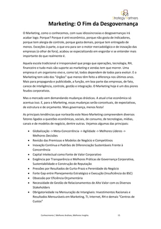 Marketing: O Fim da Desgovernança
O Marketing, como o conhecemos, com suas idiossincrasias e desgovernanças irá
acabar logo. Porque? Porque é anti-econômico, porque não gosta de indicadores,
porque tem alergia de controle, porque gasta demais, porque tem entregado de
menos. Exceções à parte, o que era para ser o motor mercadológico e de inovação das
empresas (o olhar de fora), acabou se especializando em engordar e se entender mais
importante do que realmente é.

Aquela escola tradicional e irresponsável que prega que operações, tecnologia, RH,
financeiro e tudo mais são suporte ao marketing e vendas tem que morrer. Uma
empresa é um organismo vivo e, como tal, todos dependem de todos para evoluir. E o
Marketing tem sido dos “órgãos” que menos têm feito a diferença nos últimos anos.
Mais para propaganda e publicidade, a função, em boa parte das empresas, de fato,
carece de inteligência, controle, gestão e integração. O Marketing hoje é um dos piores
feudos corporativos.

Mas o mercado vem demandando mudanças drásticas. A atual crise econômica só
acentua isso. E, para o Marketing, essas mudanças serão conceituais, de expectativas,
de estrutura e de orçamento. Mais governança, menos festa!

As principais tendências que nortearão este Novo Marketing compreendem diversos
fatores ligados a questões econômicas, sociais, de consumo, de tecnologias, mídias,
canais e de modelos de negócio, dentre outras. Vejamos algumas das principais:

   •   Globalização -> Meta-Concorrência -> Agilidade -> Melhores Líderes ->
       Melhores Decisões
   •   Revisão das Premissas e Modelos de Negócio e Competitivos
   •   Inovação Contínua e Padrões de Diferenciação Sustentáveis Frente à
       Concorrência
   •   Capital Intelectual como Fonte de Valor Corporativo
   •   Exigência por Transparência e Melhores Práticas de Governança Corporativa,
       Sustentabilidade e Construção de Reputação
   •   Pressões por Resultados de Curto-Prazo x Perenidade do Negócio
   •   Forte Gap entre Planejamento Estratégico e Execução (Insuficiência do BSC)
   •   Obsessão por Eficiência Orçamentária
   •   Necessidade de Gestão de Relacionamentos de Alto Valor com os Diversos
       Stakeholders
   •   Obrigatoriedade na Mensuração de Intangíveis: Investimentos Racionais e
       Resultados Mensuráveis em Marketing, TI, Internet, RH e demais “Centros de
       Custos”



             Conhecimento | Melhores Análises, Melhores Insights       15
 