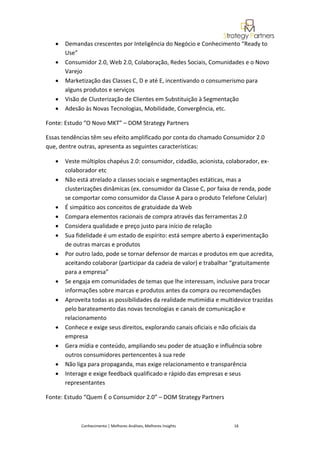 •   Demandas crescentes por Inteligência do Negócio e Conhecimento “Ready to
       Use”
   •   Consumidor 2.0, Web 2.0, Colaboração, Redes Sociais, Comunidades e o Novo
       Varejo
   •   Marketização das Classes C, D e até E, incentivando o consumerismo para
       alguns produtos e serviços
   •   Visão de Clusterização de Clientes em Substituição à Segmentação
   •   Adesão às Novas Tecnologias, Mobilidade, Convergência, etc.

Fonte: Estudo “O Novo MKT” – DOM Strategy Partners

Essas tendências têm seu efeito amplificado por conta do chamado Consumidor 2.0
que, dentre outras, apresenta as seguintes características:

   •   Veste múltiplos chapéus 2.0: consumidor, cidadão, acionista, colaborador, ex-
       colaborador etc
   •   Não está atrelado a classes sociais e segmentações estáticas, mas a
       clusterizações dinâmicas (ex. consumidor da Classe C, por faixa de renda, pode
       se comportar como consumidor da Classe A para o produto Telefone Celular)
   •   É simpático aos conceitos de gratuidade da Web
   •   Compara elementos racionais de compra através das ferramentas 2.0
   •   Considera qualidade e preço justo para início de relação
   •   Sua fidelidade é um estado de espírito: está sempre aberto à experimentação
       de outras marcas e produtos
   •   Por outro lado, pode se tornar defensor de marcas e produtos em que acredita,
       aceitando colaborar (participar da cadeia de valor) e trabalhar “gratuitamente
       para a empresa”
   •   Se engaja em comunidades de temas que lhe interessam, inclusive para trocar
       informações sobre marcas e produtos antes da compra ou recomendações
   •   Aproveita todas as possibilidades da realidade mutimídia e multidevice trazidas
       pelo barateamento das novas tecnologias e canais de comunicação e
       relacionamento
   •   Conhece e exige seus direitos, explorando canais oficiais e não oficiais da
       empresa
   •   Gera mídia e conteúdo, ampliando seu poder de atuação e influência sobre
       outros consumidores pertencentes à sua rede
   •   Não liga para propaganda, mas exige relacionamento e transparência
   •   Interage e exige feedback qualificado e rápido das empresas e seus
       representantes

Fonte: Estudo “Quem É o Consumidor 2.0” – DOM Strategy Partners



             Conhecimento | Melhores Análises, Melhores Insights       16
 