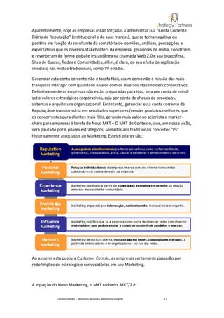 Aparentemente, hoje as empresas estão forçadas a administrar sua “Conta Corrente
Diária de Reputação” (institucional e de suas marcas), que se torna negativa ou
positiva em função da resultante da somatória de opiniões, análises, percepções e
expectativas que os diversos stakeholders da empresa, geradores de mídia, constroem
e reverberam de forma global e instantânea na chamada Web 2.0 e sua blogosfera,
Sites de Buscas, Redes e Comunidades, além, é claro, de seu efeito de replicação
imediato nas mídias tradicionais, como TV e rádio.

Gerenciar esta conta corrente não é tarefa fácil, assim como não é missão das mais
tranqüilas interagir com qualidade e valor com os diversos stakeholders corporativos.
Definitivamente as empresas não estão preparadas para isso, seja por conta de mind-
set e valores estratégicos corporativos, seja por conta de chassis de processos,
sistemas e arquitetura organizacional. Entretanto, gerenciar essa conta corrente da
Reputação e transformá-la em resultados superiores (vender produtos melhores que
os concorrentes para clientes mais fiéis, gerando mais valor ao acionista e market-
share para empresa) é tarefa do Novo MKT – O MKT de Contexto, que, em nossa visão,
será pautado por 6 pilares estratégicos, somados aos tradicionais conceitos “Ps”
historicamente associados ao Marketing. Estes 6 pilares são:




Ao assumir esta postura Customer Centric, as empresas certamente passarão por
redefinições de estratégia e convocatórias em seu Marketing.



A equação do Novo Markering, o MKT rachado, MKT/2 é:


             Conhecimento | Melhores Análises, Melhores Insights      17
 