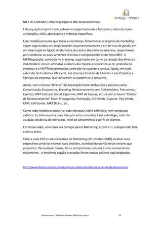 MKT de Contexto = MKTReputação X MKTRelacionamento.

Esta equação imporá novas estruturas organizacionais e funcionais, além de novas
atribuições, skills, abordagens e métricas específicas.

Esse modelo presume que todas as iniciativas, ferramentas e projetos de marketing
sejam organizados estrategicamente, orçamentariamente e em termos de gestão em
um nível superior ligado diretamente do centro decisório da empresa, responsáveis
por coordenar as duas vertentes distintas e complementares do Novo MKT: o
MKTReputação, centrado no branding, organizado em torno da relação dos diversos
stakeholders com os atributos e valores das marcas corporativas e de produtos da
empresa e o MKTRelacionamento, centrado no suporte a vendas, ligado, em toda
extensão do Customer Life Cycle, aos diversos Clusters de Clientes e aos Produtos e
Serviços da empresa, que consomem ou podem vir a consumir.

Assim, com o futuro “Diretor” de Reputação ficam atribuições e práticas como
Comunicação Corporativa, Branding, Relacionamento com Stakeholders, Patrocínios,
Eventos, MKT Cultural, Social, Esportiva, MKT de Causas, etc. Já com o futuro “Diretor
de Relacionamento” ficam Propaganda, Promoção, Pré-Venda, Suporte, Pós-Venda,
CRM, Call Center, MKT Direto, etc.

Como todo modelo propositivo, esta estrutura não é definitiva, nem tampouco
estática. E cada empresa deve adequar estes conceitos à sua estratégia, setor de
atuação, dinâmica de mercados, nível de concorrência e perfil de clientes.

Em nossa visão, uma nova era começa para o Marketing. E com a TI, o depois não será
como o antes.

Cabe a cada CEO e cada Executivo de Marketing (VP, Diretor, CMO) analisar seus
respectivos cenários e tomar suas decisões, acreditando ou não neste cenário que
propomos. De qualquer forma, fica o compromisso: em uns 3 anos conversamos
novamente... e medimos o quão acertadas foram nossas análises aqui propostas.



http://www.domsp.com.br/midia/ultimos-artigos/marketing-o-fim-da-desgovernanca




             Conhecimento | Melhores Análises, Melhores Insights        18
 