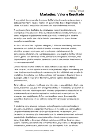 Marketing: Valor e Resultado
A necessidade de mensuração de retorno do Marketing é uma demanda constante e
cada vez mais incisiva nos dias incertos em que vivemos, dias de disponibilidade de
capital mais avessa a riscos não fundamentados e calculadamente atraentes.

A contínua melhoria da eficácia das iniciativas de marketing está diretamente
interligada a outras atividades direta ou indiretamente relacionadas, formando uma
cadeia de ações e reações com resultados que irão ou não entregar os objetivos
estratégicos de vendas e de criação de valor que uma empresa espera de suas
incursões mercadológicas.

Na busca por resultados tangíveis e intangíveis, a atividade de marketing tem como
algumas de suas atribuições: construir marcas, posicionar produtos e serviços,
identificar prospects e mercados mais promissores, estabelecer canais de
comunicação, relacionamento e vendas adequados a seus targets e clientes, fidelizar
clientes, gerir o ciclo de vida do cliente, otimizar a distribuição dos produtos e, mais
objetivamente, gerar incrementos de vendas e receitas com o menor investimento e
no menor prazo possível.

Um dos maiores desafios enfrentados pelos profissionais da área se refere à
capacidade de construir e justificar uma visão de gestão estratégica de marketing que
traga simultaneamente modelos de relacionamento, de credibilidade e de geração de
inteligência de marketing com dados, análises e métricas capazes de garantir tanto a
busca pela visão de longo prazo da empresa, como a urgência de resultados do
próximo quarter.

Tal pressão por resultados é justificada pelo interesse e responsabilidades de diversos
atores, tais como o CEO, que deve entregar resultados, os investidores, que querem os
melhores resultados no curto prazo e os analistas, que projetam o sucesso futuro da
empresa com base em resultados passados, imediatos e da estratégia futura da
empresa e suas possibilidades. Enfim, a construção de valor e de uma posição
sustentável da empresa em seu ambiente competitivo precisa de tempo para dar
frutos.

O Marketing, como atividade meio cujas atribuições estão muito mais focadas no
planejamento, análise e no papel de influenciador de mercado para a construção de
um posicionamento relevante e eficaz para as atividades fim da empresa, traz
características de mensuração de resultados que são afetadas por variáveis indiretas à
sua atividade. Qualidade dos produtos vendidos, eficácia dos serviços prestados,
competência da força de vendas, eficiência logística, consistência dos processos de
suporte ao cliente, relacionamento com fornecedores, disponibilidade de capital para
investimentos, dentre outras, são variáveis cujo desempenho acaba por afetar a

              Conhecimento | Melhores Análises, Melhores Insights         19
 