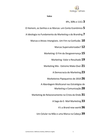 Índice

                                                             4Ps, 30Rs e 11Cs 3

O Homem, os Sonhos e as Marcas: um Conto Econômico 5

A Ideologia no Fundamento do Marketing e do Branding 7

        Marcas e Ativos Intangíveis. Um Fim na Confusão. 10

                                                  Marcas Supervalorizadas? 12

                                Marketing: O Fim da Desgovernança 15

                                             Marketing: Valor e Resultado 19

                               Marketing Mix - Extreme Make-Over 21

                                               A Democracia do Marketing 23

                                     Marketeiros Pipoqueiros de 2010 26

                          A Abordagem Multicanal nas Estratégias de
                                                  Marketing e Comunicação 28

          Marketing de Relacionamento na Crista da Onda 31

                                              A Saga do E- Mail Marketing 33

                                                      It's a Brand new world 36

                   Um Celular na Mão e uma Marca na Cabeça 39




Conhecimento | Melhores Análises, Melhores Insights                2
 