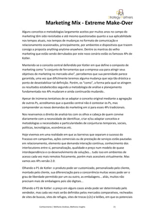 Marketing Mix - Extreme Make-Over
Alguns conceitos e metodologias largamente aceitos por muitos anos no campo do
marketing têm sido revisitadas e até mesmo questionadas quanto a sua aplicabilidade
nos tempos atuais, nos tempos de mudanças no formato de comunicação e
relacionamento ocasionados, principalmente, por ambientes e dispositivos que trazem
consigo a proposta anything-anytime-anywhere. Dentre os mantras do velho
marketing que estão sendo derrubados por este novo cenário estão os famosos 4Ps de
Kotler.

Mantendo-se o conceito central defendido por Kotler em que define o composto de
marketing como “o conjunto de ferramentas que a empresa usa para atingir seus
objetivos de marketing no mercado-alvo”, percebemos que sua perenidade parece
garantida, uma vez que dificilmente teremos alguma mudança que seja tão drástica a
ponto de desestabilizar tal definição. Porém, os “como”, a forma pela qual se atingem
os resultados estabelecidos segundo a metodologia de análise e planejamento
fundamentada nos 4Ps mudaram e ainda continuarão mudando..

Apesar de inúmeras tentativas de se adaptar o conceito original mediante a agregação
de outros Ps, acreditamos que a questão central não é contestar os Ps, mas
compreender as novas demandas do marketing em si para esses 4Ps tradicionais.

Nos reservamos o direito de analisá-los com os olhos e cabeça de quem convive
diariamente com a necessidade de identificar, criar e/ou adaptar conceitos e
metodologias a necessidades e particularidades de conjunturas temporais, sociais,
políticas, tecnológicas, econômicas etc.

Hoje vivemos em uma realidade em que as barreiras que separam o sucesso do
fracasso em campanhas, ações comerciais ou de prestação de serviços estão pautadas
em relacionamento, elemento que demanda interação contínua, conhecimento dos
interlocutores entre si, personalização, qualidade e preço num modelo de quase
interdependência e co-desenvolvimento de soluções... tudo isso em ambientes de
acesso cada vez mais remotos fisicamente, porém mais acessíveis virtualmente. Mas
vamos aos 4Ps versão 2.0:

Olhando o P1 de Kotler: o produto pode ser customizado, personalizado pelo cliente,
montado pelo cliente, sua diferenciação para a concorrência muitas vezes pode ser o
grau de liberdade permitido por um ou outro, as embalagens... aliás, muitos não
precisam mais de embalagens pois são digitais...

Olhando o P2 de Kotler: o preço em alguns casos ainda pode ser determinado pelo
vendedor, mas cada vez mais serão definidos pelos mercados comparativos, recheados
de sites de buscas, sites de refugos, sites de trocas (c2c) e leilões, em que os potenciais


              Conhecimento | Melhores Análises, Melhores Insights          21
 