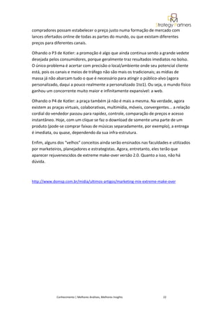 compradores possam estabelecer o preço justo numa formação de mercado com
lances ofertados online de todas as partes do mundo, ou que existam diferentes
preços para diferentes canais.

Olhando o P3 de Kotler: a promoção é algo que ainda continua sendo a grande vedete
desejada pelos consumidores, porque geralmente traz resultados imediatos no bolso.
O único problema é acertar com precisão o local/ambiente onde seu potencial cliente
está, pois os canais e meios de tráfego não são mais os tradicionais; as mídias de
massa já não abarcam tudo o que é necessário para atingir o público-alvo (agora
personalizado, daqui a pouco realmente a personalizado 1to1). Ou seja, o mundo físico
ganhou um concorrente muito maior e infinitamente expansível: a web.

Olhando o P4 de Kotler: a praça também já não é mais a mesma. Na verdade, agora
existem as praças virtuais, colaborativas, multimídia, móveis, convergentes... a relação
cordial do vendedor passou para rapidez, controle, comparação de preços e acesso
instantâneo. Hoje, com um clique se faz o download de somente uma parte de um
produto (pode-se comprar faixas de músicas separadamente, por exemplo), a entrega
é imediata, ou quase, dependendo da sua infra-estrutura.

Enfim, alguns dos “velhos” conceitos ainda serão ensinados nas faculdades e utilizados
por marketeiros, planejadores e estrategistas. Agora, entretanto, eles terão que
aparecer rejuvenescidos de extreme make-over versão 2.0. Quanto a isso, não há
dúvida.



http://www.domsp.com.br/midia/ultimos-artigos/marketing-mix-extreme-make-over




             Conhecimento | Melhores Análises, Melhores Insights         22
 