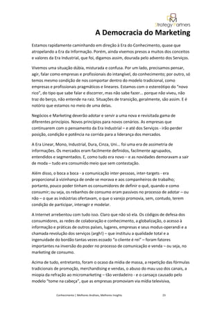 A Democracia do Marketing
Estamos rapidamente caminhando em direção à Era do Conhecimento, quase que
atropelando a Era da Informação. Porém, ainda vivemos presos a muitos dos conceitos
e valores da Era Industrial, que foi, digamos assim, dourada pelo advento dos Serviços.

Vivemos uma situação dúbia, misturada e confusa. Por um lado, precisamos pensar,
agir, falar como empresas e profissionais do intangível, do conhecimento; por outro, só
temos mesmo condição de nos comportar dentro do modelo tradicional, como
empresas e profissionais pragmáticos e lineares. Estamos com o estereótipo do “novo
rico”, do tipo que sabe falar e discorrer, mas não sabe fazer... porque não viveu, não
traz do berço, não entende na raiz. Situações de transição, geralmente, são assim. E é
notório que estamos no meio de uma delas.

Negócios e Marketing deverão adotar e servir a uma nova e revisitada gama de
diferentes princípios. Novos princípios para novos cenários. As empresas que
continuarem com o pensamento da Era Industrial – e até dos Serviços - irão perder
posição, condição e potência na corrida para a liderança dos mercados.

A Era Linear, Mono, Industrial, Dura, Cinza, Uni... foi uma era de assimetria de
informações. Os mercados eram facilmente definidos, facilmente agrupados,
entendidos e segmentados. E, como tudo era novo – e as novidades demoravam a sair
de moda – tudo era consumido meio que sem contestação.

Além disso, o boca a boca - a comunicação inter-pessoas, inter-targets - era
proporcional à vizinhança de onde se morava e aos companheiros de trabalho;
portanto, pouco poder tinham os consumidores de definir o quê, quando e como
consumir; ou seja, os rebanhos de consumo eram passivos no processo de adotar – ou
não – o que as indústrias ofertavam, o que o varejo promovia, sem, contudo, terem
condição de participar, interagir e modelar.

A Internet arrebentou com tudo isso. Claro que não só ela. Os códigos de defesa dos
consumidores, as redes de colaboração e conhecimento, a globalização, o acesso à
informação e práticas de outros países, lugares, empresas e seus modus-operandi e a
chamada revolução dos serviços (argh!) – que instituiu a qualidade total e a
ingenuidade do bordão tantas vezes ecoado “o cliente é rei” – foram fatores
importantes na inversão do poder no processo de comunicação e venda – ou seja, no
marketing de consumo.

Acima de tudo, entretanto, foram o ocaso da mídia de massa, a repetição das fórmulas
tradicionais de promoção, merchandising e vendas, o abuso do mau uso dos canais, a
miopia da refração ao micromarketing – tão verdadeiro - e o cansaço causado pelo
modelo “tome na cabeça”, que as empresas promoviam via mídia televisiva,


             Conhecimento | Melhores Análises, Melhores Insights        23
 