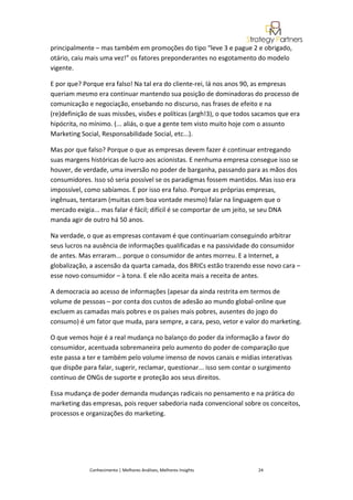 principalmente – mas também em promoções do tipo “leve 3 e pague 2 e obrigado,
otário, caiu mais uma vez!” os fatores preponderantes no esgotamento do modelo
vigente.

E por que? Porque era falso! Na tal era do cliente-rei, lá nos anos 90, as empresas
queriam mesmo era continuar mantendo sua posição de dominadoras do processo de
comunicação e negociação, ensebando no discurso, nas frases de efeito e na
(re)definição de suas missões, visões e políticas (argh!3), o que todos sacamos que era
hipócrita, no mínimo. (... aliás, o que a gente tem visto muito hoje com o assunto
Marketing Social, Responsabilidade Social, etc...).

Mas por que falso? Porque o que as empresas devem fazer é continuar entregando
suas margens históricas de lucro aos acionistas. E nenhuma empresa consegue isso se
houver, de verdade, uma inversão no poder de barganha, passando para as mãos dos
consumidores. Isso só seria possível se os paradigmas fossem mantidos. Mas isso era
impossível, como sabíamos. E por isso era falso. Porque as próprias empresas,
ingênuas, tentaram (muitas com boa vontade mesmo) falar na linguagem que o
mercado exigia... mas falar é fácil; difícil é se comportar de um jeito, se seu DNA
manda agir de outro há 50 anos.

Na verdade, o que as empresas contavam é que continuariam conseguindo arbitrar
seus lucros na ausência de informações qualificadas e na passividade do consumidor
de antes. Mas erraram... porque o consumidor de antes morreu. E a Internet, a
globalização, a ascensão da quarta camada, dos BRICs estão trazendo esse novo cara –
esse novo consumidor – à tona. E ele não aceita mais a receita de antes.

A democracia ao acesso de informações (apesar da ainda restrita em termos de
volume de pessoas – por conta dos custos de adesão ao mundo global-online que
excluem as camadas mais pobres e os países mais pobres, ausentes do jogo do
consumo) é um fator que muda, para sempre, a cara, peso, vetor e valor do marketing.

O que vemos hoje é a real mudança no balanço do poder da informação a favor do
consumidor, acentuada sobremaneira pelo aumento do poder de comparação que
este passa a ter e também pelo volume imenso de novos canais e mídias interativas
que dispõe para falar, sugerir, reclamar, questionar... isso sem contar o surgimento
contínuo de ONGs de suporte e proteção aos seus direitos.

Essa mudança de poder demanda mudanças radicais no pensamento e na prática do
marketing das empresas, pois requer sabedoria nada convencional sobre os conceitos,
processos e organizações do marketing.




             Conhecimento | Melhores Análises, Melhores Insights        24
 