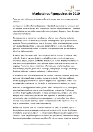 Marketeiros Pipoqueiros de 2010
Tudo que você estiver pensando agora não será, com certeza, o mesmo pensamento
amanhã.

As inovações vêm transformando as nossas vidas desde o princípio dos tempos. A bem
da verdade, o que mudou foi mais a velocidade com que elas acontecessem... ou então
seu marketing, porque estão aparecendo muito mais agora do que na época de nossos
ancestrais marketeiros.

Nosso presente se transforma à medida que olhamos para o futuro e tentamos
entendê-lo, codificá-lo. Em outras palavras é olhando para o futuro que mudamos o
presente. É assim que definimos, a partir de nossas idéias, insights e objetivos, como
será o segundo seguinte de nossas vidas. Da somatória de todas essas decisões,
processo absolutamente caótico, se constrói o futuro individual e, por decorrência
aleatória, da humanidade.

É preciso ver o futuro para lidar com o presente. Decifrar o futuro é, acima de tudo,
entender de gente e grupos de gente: aspirações, desejos, medos, inseguranças,
incertezas, opções, alegrias. É entender de cultura, de hábitos de comportamento, do
que compramos, comemos ou como agimos e reagimos perante um fato positivo ou
negativo. Precisamos obter o máximo de informação, de uma forma global e, ao
mesmo tempo, singular, particular. É sociologia, antropologia, psicologia, neurologia,
fisiologia, biologia e economia, tudo junto e tudo separado.

A maneira de uma pessoa se comportar – e escolher, consumir - depende, em grande
parte, da maneira pela qual percebe o mundo, o ambiente. É por esta razão que
muitos psicólogos acreditam que o estudo da percepção é o ponto de partida para a
compreensão do Homem e, por decorrência, de nós mesmos, portanto, no futuro.

O estudo da percepção como ciência/prática atraiu a atenção de físicos, fisiologistas,
neurologistas, psicólogos e de pessoas de marketing e propaganda. O lado mais
científico da percepção analisa como somos e como estamos vivendo de uma forma
tangível. Isso é importante, pois é basal. Mas o grande “X” da questão, para a
comunicação e para o relacionamento, para pessoas e organizações, para idéias e
marcas, para produtos e serviços é como vamos nos comportar no amanhã. Isso é o
que se convencionou chamar de futuremarketing.

Desde Faith Popcorn, com seu “Relatório Popcorn” de 1991, as questões ligadas à
futurologia do consumo aparecem mais veementemente no hit list dos desafios dos
marketeiros corporativos. Quem é (e não simplesmente quem será) meu consumidor
amanhã? O que ele pensa hoje sobre o amanhã e o que pensará amanhã sobre o hoje?
Como se relacionará com outros consumidores? E com as marcas, produtos, serviços?


             Conhecimento | Melhores Análises, Melhores Insights         26
 