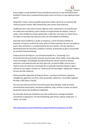 O que exigirá e o que aceitará? O que considerará essencial e o que entenderá como
benefício? Como será o comportamento desta marca no futuro e o que significará para
quem?

Responder a estas e outras questões igualmente áridas é parte de um exercício tão
contínuo quanto inexato. Mas fundamental, pelo menos como exercício.

Tendências vem e vão como marolas. Algumas viram mainstream e se transformam
em ondas para vencedores; outras somem no esquecimento do rebento. Como as
ondas, novas tendências sempre aparecerão, a todo dia, com maior ou menor força,
em todos os mercados (da massa ao nicho, da comunidade ao indivíduo).

Desnudar essas tendências e ajudar as empresas, a partir de pistas colhidas no
presente, a traçarem cenários de como serão os futuros possíveis de seus mercados (e,
quem sabe, prováveis), e o comportamento de seus clientes, a fim de suportar o
desenvolvimento de conceitos, produtos e serviços, preparando-as para o consumidor
do amanhã é futuremarketing.

À época do livro de Popcorn, sua principal previsão foi o “cocooning” ou o
encasulamento do consumidor, processo que faria (por várias razões, como segurança,
novas tecnologias, comodidade, pressão profissional, dentre outras) as pessoas
entrarem numa onda de volta aos lares (para ela, um back to DNA, uma vez que o
Homem viveu em cavernas no princípio de sua aparição enquanto espécie e agora
voltaria às suas origens vivendo em "cavernas de alta tecnologia", fugindo dos medos e
terrores da vida moderna).

Outras previsões pipocadas de Popcorn foram: a aventura da fantasia, pequenas
indulgências, egonomia, sair fora, volta ao passado, sobreviver, consumidor vigilante,
99 vidas e SOS (Salve o Social).

Por mais que este seu primeiro livro tenha quase duas décadas, ainda se mostra
extremamente interessante, até porque podemos, hoje, verificar o acerto, em parte,
da grande maioria das tendências imaginadas.

No mercado, dizem que marketeiro que não se diferencia e entrega resultados
consistentes é pipoqueiro. Em futuremarketing, pelo menos, pipocar ainda está – e
estará - na moda!



http://www.domsp.com.br/midia/ultimos-artigos/marketeiros-pipoqueiros-de-2001




             Conhecimento | Melhores Análises, Melhores Insights        27
 
