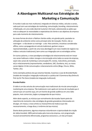 A Abordagem Multicanal nas Estratégias de
                   Marketing e Comunicação
O mundo é cada vez mais multicanal, integrado em diversas mídias, veículos e canais,
cada qual com suas estratégias de marketing, comunicação, branding, relacionamento
e fidelização, em uma visão ideal de Customer Life Cycle, selecionando as ações que
mais se adequam às necessidades e expectativas do cliente e aos objetivos da empresa
para cada momento do relacionamento.

As novas formas de atrair e fidelizar clientes estão, em grande parte, pautadas na
utilização do ambiente online como principal vetor de inovação. Porém, não se
restringem - e não devem se restringir - a ele. Pelo contrário, iniciativas consideradas
offline, como a propaganda em veículo tradicional, ganham corpo e
representatividade, a partir de uma nova abordagem (um novo modelo de negócio nas
mídias e veículos tradicionais), bem como sua integração com as estratégias online.

Em outras palavras, o novo paradigma estratégico do relacionamento está em inovar
nos canais habituais e obter sinergia e sincronização entre todos os canais da empresa,
sejam eles canais de marketing e comunicação (TV, revista, mala-direta, promoção,
etc) e relacionamento (representantes, vendedores, SAC, Ouvidoria, etc), ou novos
canais digitais 2.0 de comunicação e relacionamento online (Blogs, Fóruns, Wikis,
Twitter, etc).

Como exemplos práticos do que estamos falando, trazemos o case de Branded Radio
(modelo de inovação e integração multicanal) e a prática de E-Commerce Buy Online &
Pick Up On The Store (modelo de integração multicanal).

Branded Radios

O rádio é um dos veículos de comunicação mais tradicionais do mix de comunicação e
marketing de uma empresa. Tão tradicional e com apelo em termos de resultado que é
comum que um ouvinte ouça, em um horário de grande audiência em uma rádio
popular, mais comerciais, jingles e propagandas do que música.

Além deste aspecto, as músicas que normalmente são tocadas fazem parte do
repertório do momento e das estratégias de grandes gravadoras interessadas em
divulgar, em massa, o novo artista ou música/ritmo da moda (o que não
necessariamente, e longe disso, é sinônimo de boa música).

Diante deste panorama, algumas empresas vislumbraram a oportunidade de criação
de rádios branded, 100% patrocinadas pela marca da empresa, com programação
musical sensivelmente diferenciada, programas exclusivos e, um dos principais


             Conhecimento | Melhores Análises, Melhores Insights        28
 