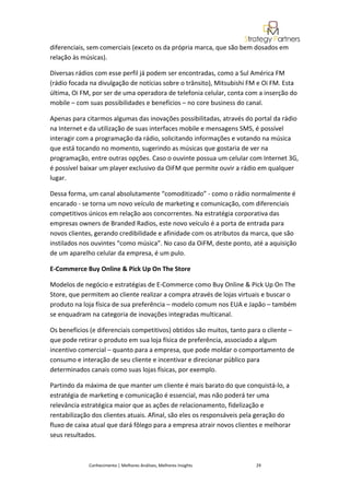 diferenciais, sem comerciais (exceto os da própria marca, que são bem dosados em
relação às músicas).

Diversas rádios com esse perfil já podem ser encontradas, como a Sul América FM
(rádio focada na divulgação de notícias sobre o trânsito), Mitsubishi FM e Oi FM. Esta
última, Oi FM, por ser de uma operadora de telefonia celular, conta com a inserção do
mobile – com suas possibilidades e benefícios – no core business do canal.

Apenas para citarmos algumas das inovações possibilitadas, através do portal da rádio
na Internet e da utilização de suas interfaces mobile e mensagens SMS, é possível
interagir com a programação da rádio, solicitando informações e votando na música
que está tocando no momento, sugerindo as músicas que gostaria de ver na
programação, entre outras opções. Caso o ouvinte possua um celular com Internet 3G,
é possível baixar um player exclusivo da OiFM que permite ouvir a rádio em qualquer
lugar.

Dessa forma, um canal absolutamente “comoditizado” - como o rádio normalmente é
encarado - se torna um novo veículo de marketing e comunicação, com diferenciais
competitivos únicos em relação aos concorrentes. Na estratégia corporativa das
empresas owners de Branded Radios, este novo veículo é a porta de entrada para
novos clientes, gerando credibilidade e afinidade com os atributos da marca, que são
instilados nos ouvintes “como música”. No caso da OiFM, deste ponto, até a aquisição
de um aparelho celular da empresa, é um pulo.

E-Commerce Buy Online & Pick Up On The Store

Modelos de negócio e estratégias de E-Commerce como Buy Online & Pick Up On The
Store, que permitem ao cliente realizar a compra através de lojas virtuais e buscar o
produto na loja física de sua preferência – modelo comum nos EUA e Japão – também
se enquadram na categoria de inovações integradas multicanal.

Os benefícios (e diferenciais competitivos) obtidos são muitos, tanto para o cliente –
que pode retirar o produto em sua loja física de preferência, associado a algum
incentivo comercial – quanto para a empresa, que pode moldar o comportamento de
consumo e interação de seu cliente e incentivar e direcionar público para
determinados canais como suas lojas físicas, por exemplo.

Partindo da máxima de que manter um cliente é mais barato do que conquistá-lo, a
estratégia de marketing e comunicação é essencial, mas não poderá ter uma
relevância estratégica maior que as ações de relacionamento, fidelização e
rentabilização dos clientes atuais. Afinal, são eles os responsáveis pela geração do
fluxo de caixa atual que dará fôlego para a empresa atrair novos clientes e melhorar
seus resultados.



             Conhecimento | Melhores Análises, Melhores Insights        29
 