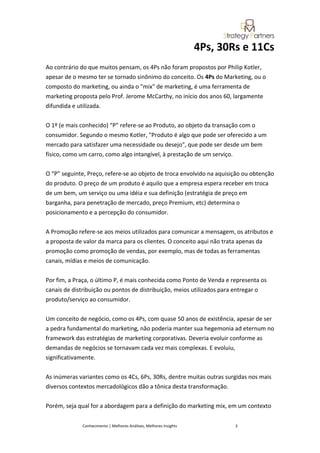 4Ps, 30Rs e 11Cs
Ao contrário do que muitos pensam, os 4Ps não foram propostos por Philip Kotler,
apesar de o mesmo ter se tornado sinônimo do conceito. Os 4Ps do Marketing, ou o
composto do marketing, ou ainda o "mix" de marketing, é uma ferramenta de
marketing proposta pelo Prof. Jerome McCarthy, no início dos anos 60, largamente
difundida e utilizada.


O 1º (e mais conhecido) “P” refere-se ao Produto, ao objeto da transação com o
consumidor. Segundo o mesmo Kotler, "Produto é algo que pode ser oferecido a um
mercado para satisfazer uma necessidade ou desejo", que pode ser desde um bem
físico, como um carro, como algo intangível, à prestação de um serviço.


O “P” seguinte, Preço, refere-se ao objeto de troca envolvido na aquisição ou obtenção
do produto. O preço de um produto é aquilo que a empresa espera receber em troca
de um bem, um serviço ou uma idéia e sua definição (estratégia de preço em
barganha, para penetração de mercado, preço Premium, etc) determina o
posicionamento e a percepção do consumidor.


A Promoção refere-se aos meios utilizados para comunicar a mensagem, os atributos e
a proposta de valor da marca para os clientes. O conceito aqui não trata apenas da
promoção como promoção de vendas, por exemplo, mas de todas as ferramentas
canais, mídias e meios de comunicação.


Por fim, a Praça, o último P, é mais conhecida como Ponto de Venda e representa os
canais de distribuição ou pontos de distribuição, meios utilizados para entregar o
produto/serviço ao consumidor.


Um conceito de negócio, como os 4Ps, com quase 50 anos de existência, apesar de ser
a pedra fundamental do marketing, não poderia manter sua hegemonia ad eternum no
framework das estratégias de marketing corporativas. Deveria evoluir conforme as
demandas de negócios se tornavam cada vez mais complexas. E evoluiu,
significativamente.


As inúmeras variantes como os 4Cs, 6Ps, 30Rs, dentre muitas outras surgidas nos mais
diversos contextos mercadológicos dão a tônica desta transformação.


Porém, seja qual for a abordagem para a definição do marketing mix, em um contexto


             Conhecimento | Melhores Análises, Melhores Insights           3
 