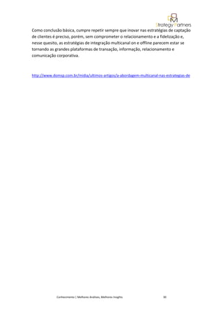 Como conclusão básica, cumpre repetir sempre que inovar nas estratégias de captação
de clientes é preciso, porém, sem comprometer o relacionamento e a fidelização e,
nesse quesito, as estratégias de integração multicanal on e offline parecem estar se
tornando as grandes plataformas de transação, informação, relacionamento e
comunicação corporativa.



http://www.domsp.com.br/midia/ultimos-artigos/a-abordagem-multicanal-nas-estrategias-de




             Conhecimento | Melhores Análises, Melhores Insights        30
 