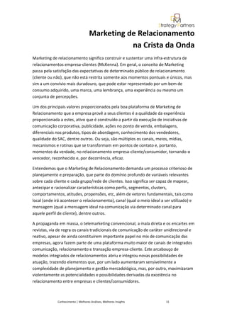 Marketing de Relacionamento
                                               na Crista da Onda
Marketing de relacionamento significa construir e sustentar uma infra-estrutura de
relacionamentos empresa-clientes (McKenna). Em geral, o conceito de Marketing
passa pela satisfação das expectativas de determinado público de relacionamento
(cliente ou não), que não está restrita somente aos momentos pontuais e únicos, mas
sim a um convívio mais duradouro, que pode estar representado por um bem de
consumo adquirido, uma marca, uma lembrança, uma experiência ou mesmo um
conjunto de percepções.

Um dos principais valores proporcionados pela boa plataforma de Marketing de
Relacionamento que a empresa provê a seus clientes é a qualidade da experiência
proporcionada a estes, ativo que é construído a partir da execução de iniciativas de
comunicação corporativa, publicidade, ações no ponto de venda, embalagens,
diferenciais nos produtos, tipos de abordagem, conhecimento dos vendedores,
qualidade do SAC, dentre outros. Ou seja, são múltiplos os canais, meios, mídias,
mecanismos e rotinas que se transformam em pontos de contato e, portanto,
momentos da verdade, no relacionamento empresa-cliente/consumidor, tornando-o
vencedor, reconhecido e, por decorrência, eficaz.

Entendemos que o Marketing de Relacionamento demanda um processo criterioso de
planejamento e preparação, que parte do domínio profundo de variáveis relevantes
sobre cada cliente e cada grupo/rede de clientes. Isso significa ser capaz de mapear,
antecipar e racionalizar características como perfis, segmentos, clusters,
comportamentos, atitudes, propensões, etc, além de vetores fundamentais, tais como
local (onde irá acontecer o relacionamento), canal (qual o meio ideal a ser utilizado) e
mensagem (qual a mensagem ideal na comunicação via determinado canal para
aquele perfil de cliente), dentre outros.

A propaganda em massa, o telemarketing convencional, a mala direta e os encartes em
revistas, via de regra os canais tradicionais de comunicação de caráter unidirecional e
reativo, apesar de ainda constituírem importante papel no mix de comunicação das
empresas, agora fazem parte de uma plataforma muito maior de canais de integrados
comunicação, relacionamento e transação empresa-cliente. Este arcabouço de
modelos integrados de relacionamentos abriu e integrou novas possibilidades de
atuação, trazendo elementos que, por um lado aumentaram sensivelmente a
complexidade de planejamento e gestão mercadológica, mas, por outro, maximizaram
violentamente as potencialidades e possibilidades derivadas da excelência no
relacionamento entre empresas e clientes/consumidores.



             Conhecimento | Melhores Análises, Melhores Insights         31
 