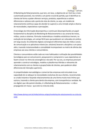 O Marketing de Relacionamento, que tem, em tese, o objetivo de ser 1to1 (ou o mais
customizado possível), nos remete a um ponto crucial de partida, que é identificar os
clientes de forma a poder oferecer serviços, produtos, experiências e valores
diferenciais e valiosos sob o ponto de vista do cliente, ou seja, um modelo de
relacionamento contínuo capaz de atender (e superar) a uma miríade ampla e diversa
de necessidades, expectativas e percepções.

A tecnologia da informação desempenhou e continuará desempenhando um papel
fundamental na disciplina do Marketing de Relacionamento e seu arsenal de meios,
mídias, canais e sistemas. Fórmulas matemáticas e modelos estatísticos tiveram, na
evolução da tecnologia, um campo fértil para que pudessem ser colocadas em prática
em larga escala. Os ambientes digitais convergiram diferentes tipos de mídia e canais
de comunicação e os aplicativos móveis (ex. celulares) levaram a disciplina a um passo
além, trazendo instantaneidade e comodidade incomparáveis na matriz de ofertas das
empresas aos seus clientes e consumidores.

Clientes e consumidores estão cada vez mais habituados à utilização das possibilidades
tecnológicas para se comunicarem, pesquisarem e comprarem e suas expectativas só
fazem crescer no ritmo da convergência e da web. Por sua vez, as empresas precisam
aprender a construir estratégias, modelos e plataformas híbridas e relevantes de
relacionamento com os clientes e grupos/redes de clientes, para poderem obter
diferenciais de interação superiores.

A competitividade mercadológica e comercial das empresas está vinculada à sua
capacidade de se adequar às necessidades evolutivas de seus clientes, reconstruindo-
se a todo instante e forjando relacionamentos de uma forma muito mais íntima que
outrora, trazendo o cliente para dentro da empresa, com transparência e verdade. Na
era digital, que não pairem dúvidas, é o Marketing de Relacionamentos – e não a
propaganda em massa - que está na crista da onda.



http://www.domsp.com.br/midia/ultimos-artigos/marketing-de-relacionamento-na-crista-da-
onda




             Conhecimento | Melhores Análises, Melhores Insights        32
 