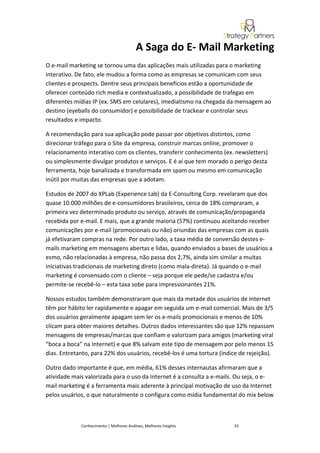 A Saga do E- Mail Marketing
O e-mail marketing se tornou uma das aplicações mais utilizadas para o marketing
interativo. De fato, ele mudou a forma como as empresas se comunicam com seus
clientes e prospects. Dentre seus principais benefícios estão a oportunidade de
oferecer conteúdo rich media e contextualizado, a possibilidade de trafegas em
diferentes mídias IP (ex. SMS em celulares), imediatismo na chegada da mensagem ao
destino (eyeballs do consumidor) e possibilidade de trackear e controlar seus
resultados e impacto.

A recomendação para sua aplicação pode passar por objetivos distintos, como
direcionar tráfego para o Site da empresa, construir marcas online, promover o
relacionamento interativo com os clientes, transferir conhecimento (ex. newsletters)
ou simplesmente divulgar produtos e serviços. E é aí que tem morado o perigo desta
ferramenta, hoje banalizada e transformada em spam ou mesmo em comunicação
inútil por muitas das empresas que a adotam.

Estudos de 2007 do XPLab (Experience Lab) da E-Consulting Corp. revelaram que dos
quase 10.000 milhões de e-consumidores brasileiros, cerca de 18% compraram, a
primeira vez determinado produto ou serviço, através de comunicação/propaganda
recebida por e-mail. E mais, que a grande maioria (57%) continuou aceitando receber
comunicações por e-mail (promocionais ou não) oriundas das empresas com as quais
já efetivaram compras na rede. Por outro lado, a taxa média de conversão destes e-
mails marketing em mensagens abertas e lidas, quando enviados a bases de usuários a
esmo, não relacionadas à empresa, não passa dos 2,7%, ainda sim similar a muitas
iniciativas tradicionais de marketing direto (como mala-direta). Já quando o e-mail
marketing é consensado com o cliente – seja porque ele pede/se cadastra e/ou
permite-se recebê-lo – esta taxa sobe para impressionantes 21%.

Nossos estudos também demonstraram que mais da metade dos usuários de Internet
têm por hábito ler rapidamente e apagar em seguida um e-mail comercial. Mais de 3/5
dos usuários geralmente apagam sem ler os e-mails promocionais e menos de 10%
clicam para obter maiores detalhes. Outros dados interessantes são que 12% repassam
mensagens de empresas/marcas que confiam e valorizam para amigos (marketing viral
“boca a boca” na Internet) e que 8% salvam este tipo de mensagem por pelo menos 15
dias. Entretanto, para 22% dos usuários, recebê-los é uma tortura (índice de rejeição).

Outro dado importante é que, em média, 61% desses internautas afirmaram que a
atividade mais valorizada para o uso da Internet é a consulta a e-mails. Ou seja, o e-
mail marketing é a ferramenta mais aderente à principal motivação de uso da Internet
pelos usuários, o que naturalmente o configura como mídia fundamental do mix below



             Conhecimento | Melhores Análises, Melhores Insights       33
 