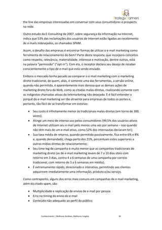the line das empresas interessadas em conversar com seus consumidores e prospects
na rede.

Outro estudo da E-Consulting de 2007, sobre segurança da informação na Internet,
indica que 53% das reclamações dos usuários de Internet estão ligadas ao recebimento
de e-mails indesejados, os chamados SPAM.

Assim, o desafio das empresas é encontrar formas de utilizar o e-mail marketing como
ferramenta de relacionamento do bem? Parte desta resposta, que incorpora conceitos
como respeito, relevância, materialidade, interesse e motivação, dentre outros, está
na palavra “permissão” (“opt-in”). Com ela, o receptor declara seu desejo de receber
conscientemente o tipo de e-mail que está sendo enviado.

Embora o mercado tenha pecado ao comparar o e-mail marketing com o marketing
direto tradicional, de quem, aliás, é somente uma das ferramentas, a versão online,
quando não permitida, é aparentemente mais danosa que as demais ações de
marketing direto fora da Web, como as citadas malas-diretas, rivalizando somente com
as indigestas chamadas ativas do telemarketing não desejado. E é fácil entender o
porquê do e-mail marketing ser tão atraente para empresas de todos os portes e,
portanto, tão fácil de se transformar em estorvo:

   •   Seu custo é infinitamente menor às tradicionais malas-diretas (em torno de 300
       vezes);
   •   Atinge um meio de intenso uso pelos consumidores (99,5% dos usuários ativos
       de Internet utilizam seu e-mail pelo menos uma vez por semana – isso quando
       não têm mais de um e-mail ativo, como 52% dos internautas declaram ter);
   •   Sua taxa média de retorno, quando permitido passivamente, fica entre 6% e 8%
       e, quando demandado, chega perto dos 21%, percentuais estes superiores a
       outras mídias diretas de relacionamento;
   •   Seu time-leg de campanha é muito menor que as campanhas tradicionais de
       marketing direto (as de e-mail marketing levam de 7 a 10 dias úteis com
       retorno em 3 dias, contra 4 a 6 semanas de uma campanha por correio
       tradicional, com retorno de 3 a 6 semanas em média);
   •   É extremamente rápido, direcionado e interativo, permitindo aos clientes
       adquirirem imediatamente uma informação, produto e/ou serviço.

Como contraponto, alguns dos erros mais comuns em campanhas de e-mail marketing,
além do citado spam, são:

   •   Multiplicidade e replicação de envios de e-mail por pessoa
   •   Erro no timing do envio do e-mail
   •   Conteúdo não adequado ao perfil do público



             Conhecimento | Melhores Análises, Melhores Insights      34
 