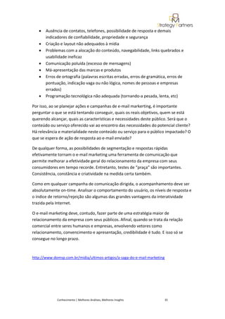 •   Ausência de contatos, telefones, possibilidade de resposta e demais
       indicadores de confiabilidade, propriedade e segurança
   •   Criação e layout não adequados à mídia
   •   Problemas com a alocação do conteúdo, navegabilidade, links quebrados e
       usabilidade ineficaz
   •   Comunicação poluída (excesso de mensagens)
   •   Má-apresentação das marcas e produtos
   •   Erros de ortografia (palavras escritas erradas, erros de gramática, erros de
       pontuação, indicação vaga ou não lógica, nomes de pessoas e empresas
       errados)
   •   Programação tecnológica não adequada (tornando-a pesada, lenta, etc)

Por isso, ao se planejar ações e campanhas de e-mail markerting, é importante
perguntar o que se está tentando conseguir, quais os reais objetivos, quem se está
querendo alcançar, quais as características e necessidades deste público. Será que o
conteúdo ou serviço oferecido vai ao encontro das necessidades do potencial cliente?
Há relevância e materialidade neste conteúdo ou serviço para o público impactado? O
que se espera de ação de resposta ao e-mail enviado?

De qualquer forma, as possibilidades de segmentação e respostas rápidas
efetivamente tornam o e-mail marketing uma ferramenta de comunicação que
permite melhorar a efetividade geral do relacionamento da empresa com seus
consumidores em tempo recorde. Entretanto, testes de “praça” são importantes.
Consistência, constância e criatividade na medida certa também.

Como em qualquer campanha de comunicação dirigida, o acompanhamento deve ser
absolutamente on-time. Analisar o comportamento do usuário, os níveis de resposta e
o índice de retorno/rejeição são algumas das grandes vantagens da interatividade
trazida pela Internet.

O e-mail marketing deve, contudo, fazer parte de uma estratégia maior de
relacionamento da empresa com seus públicos. Afinal, quando se trata da relação
comercial entre seres humanos e empresas, envolvendo vetores como
relacionamento, convencimento e apresentação, credibilidade é tudo. E isso só se
consegue no longo prazo.



http://www.domsp.com.br/midia/ultimos-artigos/a-saga-do-e-mail-marketing




             Conhecimento | Melhores Análises, Melhores Insights           35
 
