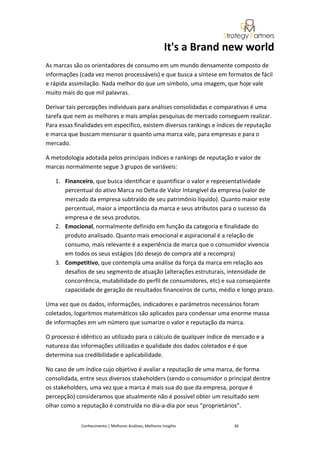 It's a Brand new world
As marcas são os orientadores de consumo em um mundo densamente composto de
informações (cada vez menos processáveis) e que busca a síntese em formatos de fácil
e rápida assimilação. Nada melhor do que um símbolo, uma imagem, que hoje vale
muito mais do que mil palavras.

Derivar tais percepções individuais para análises consolidadas e comparativas é uma
tarefa que nem as melhores e mais amplas pesquisas de mercado conseguem realizar.
Para essas finalidades em específico, existem diversos rankings e índices de reputação
e marca que buscam mensurar o quanto uma marca vale, para empresas e para o
mercado.

A metodologia adotada pelos principais índices e rankings de reputação e valor de
marcas normalmente segue 3 grupos de variáveis:

   1. Financeiro, que busca identificar e quantificar o valor e representatividade
      percentual do ativo Marca no Delta de Valor Intangível da empresa (valor de
      mercado da empresa subtraído de seu patrimônio líquido). Quanto maior este
      percentual, maior a importância da marca e seus atributos para o sucesso da
      empresa e de seus produtos.
   2. Emocional, normalmente definido em função da categoria e finalidade do
      produto analisado. Quanto mais emocional e aspiracional é a relação de
      consumo, mais relevante é a experiência de marca que o consumidor vivencia
      em todos os seus estágios (do desejo de compra até a recompra)
   3. Competitivo, que contempla uma análise da força da marca em relação aos
      desafios de seu segmento de atuação (alterações estruturais, intensidade de
      concorrência, mutabilidade do perfil de consumidores, etc) e sua conseqüente
      capacidade de geração de resultados financeiros de curto, médio e longo prazo.

Uma vez que os dados, informações, indicadores e parâmetros necessários foram
coletados, logaritmos matemáticos são aplicados para condensar uma enorme massa
de informações em um número que sumarize o valor e reputação da marca.

O processo é idêntico ao utilizado para o cálculo de qualquer índice de mercado e a
natureza das informações utilizadas e qualidade dos dados coletados e é que
determina sua credibilidade e aplicabilidade.

No caso de um índice cujo objetivo é avaliar a reputação de uma marca, de forma
consolidada, entre seus diversos stakeholders (sendo o consumidor o principal dentre
os stakeholders, uma vez que a marca é mais sua do que da empresa, porque é
percepção) consideramos que atualmente não é possível obter um resultado sem
olhar como a reputação é construída no dia-a-dia por seus “proprietários”.


             Conhecimento | Melhores Análises, Melhores Insights       36
 
