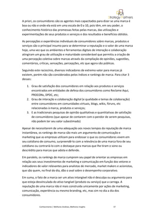 A priori, os consumidores são os agentes mais capacitados para dizer se uma marca é
boa ou não e onde ela está em uma escala de 0 a 10, pois têm, em seu poder, o
conhecimento histórico das promessas feitas pelas marcas, das utilizações e
experimentações de seus produtos e serviços e dos resultados e benefícios obtidos.

As percepções e experiências individuais de consumidores sobre marcas, produtos e
serviços são o principal insumo para se determinar a reputação e o valor de uma marca
hoje, uma vez que os ambientes e ferramentas digitais de interação e colaboração
atingiram um grau de utilização e maturidade considerável que permitiu a criação de
uma percepção coletiva sobre marcas através da compilação de opiniões, sugestões,
comentários, críticas, sensações, percepções, etc que agora são públicas.

Seguindo este raciocínio, diversos indicadores de extremo valor para marcas já
existem, porém não são considerados pelos índices e rankings de marca. Para citar 3
desses:

   1. Grau de satisfação dos consumidores em relação aos produtos e serviços
      encontrados em entidades de defesa dos consumidores como Reclame Aqui,
      PROCONs, DPDC, etc;
   2. Grau de interação e colaboração digital (e qualidade e temas de colaboração)
      entre consumidores em comunidades virtuais, blogs, wikis, fóruns, etc
      relacionadas à marca, produtos e serviços;
   3. E as tradicionais pesquisas de opinião qualitativas e quantitativas de satisfação
      de consumidores (que apesar de contarem com o pendor de serem pesquisas,
      não podem ter seu valor subestimado)

Apesar de necessitarem de uma adequação aos novos tempos da reputação de marca
instantânea, os rankings de marca são mais um argumento de comunicação e
marketing que as empresas utilizam para endossar o que os consumidores vivem em
seu cotidiano de consumo, surpreendê-lo com a relevância de uma marca fora de seu
cotidiano ou contrariá-lo com o destaque para marcas que lhe tiram o sono ou
descrédito para marcas que adota e defende.

Em paralelo, os rankings de marca cumprem seu papel de orientar as empresas em
relação aos seus investimentos de marketing e comunicação em função dos vetores e
indicadores de valor relevantes para analistas de mercado, market makers e acionistas,
que são quem, no final do dia, dão o aval sobre o desempenho corporativo.

Em suma, o fato de a marca ser um ativo intangível não é desculpa ou argumento para
que esteja desvinculada do ativo tangível (produto ou serviço) que a carrega. A
reputação de uma marca não é mais construída unicamente por ações de marketing,
comunicação, experiência ou mesmo branding, etc, mas sim no dia a dia dos
consumidores.


             Conhecimento | Melhores Análises, Melhores Insights        37
 