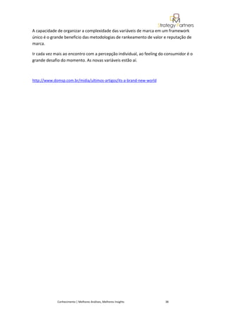 A capacidade de organizar a complexidade das variáveis de marca em um framework
único é o grande benefício das metodologias de rankeamento de valor e reputação de
marca.

Ir cada vez mais ao encontro com a percepção individual, ao feeling do consumidor é o
grande desafio do momento. As novas variáveis estão aí.



http://www.domsp.com.br/midia/ultimos-artigos/its-a-brand-new-world




             Conhecimento | Melhores Análises, Melhores Insights      38
 