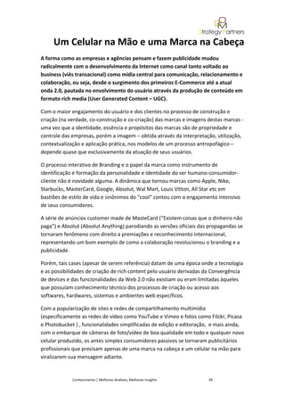 Um Celular na Mão e uma Marca na Cabeça
A forma como as empresas e agências pensam e fazem publicidade mudou
radicalmente com o desenvolvimento da Internet como canal tanto voltado ao
business (viés transacional) como mídia central para comunicação, relacionamento e
colaboração, ou seja, desde o surgimento dos primeiros E-Commerce até a atual
onda 2.0, pautada no envolvimento do usuário através da produção de conteúdo em
formato rich media (User Generated Content – UGC).

Com o maior engajamento do usuário e dos clientes no processo de construção e
criação (na verdade, co-construção e co-criação) das marcas e imagens destas marcas -
uma vez que a identidade, essência e propósitos das marcas são de propriedade e
controle das empresas, porém a imagem – obtida através da interpretação, utilização,
contextualização e aplicação prática, nos modelos de um processo antropofágico –
depende quase que exclusivamente da atuação de seus usuários.

O processo interativo de Branding e o papel da marca como instrumento de
identificação e formação da personalidade e identidade do ser humano-consumidor-
cliente não é novidade alguma. A dinâmica que tornou marcas como Apple, Nike,
Starbucks, MasterCard, Google, Absolut, Wal Mart, Louis Vitton, All Star etc em
bastiões de estilo de vida e sinônimos do “cool” contou com o engajamento intensivo
de seus consumidores.

A série de anúncios customer made de MasteCard (“Existem coisas que o dinheiro não
paga”) e Absolut (Absolut Anything) parodiando as versões oficiais das propagandas se
tornaram fenômeno com direito a premiações e reconhecimento internacional,
representando um bom exemplo de como a colaboração revolucionou o branding e a
publicidade.

Porém, tais cases (apesar de serem referência) datam de uma época onde a tecnologia
e as possibilidades de criação de rich content pelo usuário derivadas da Convergência
de devices e das funcionalidades da Web 2.0 não existiam ou eram limitadas àqueles
que possuíam conhecimento técnico dos processos de criação ou acesso aos
softwares, hardwares, sistemas e ambientes web específicos.

Com a popularização de sites e redes de compartilhamento multimídia
(especificamente as redes de vídeo como YouTube e Vimeo e fotos como Filckr, Picasa
e Photobucket ) , funcionalidades simplificadas de edição e editoração, e mais ainda,
com o embarque de câmeras de foto/vídeo de boa qualidade em todo e qualquer novo
celular produzido, os antes simples consumidores passivos se tornaram publicitários
profissionais que precisam apenas de uma marca na cabeça e um celular na mão para
viralizarem sua mensagem adiante.


             Conhecimento | Melhores Análises, Melhores Insights      39
 