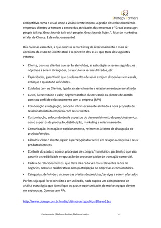 competitivo como o atual, onde a visão cliente impera, a gestão dos relacionamentos
empresas-clientes se tornam o centro das atividades das empresas e “Great brands get
people talking. Great brands talk with people. Great brands listen.”, falar de marketing
é falar de Cliente. E de relacionamento!


Das diversas variantes, a que endossa o marketing de relacionamento e mais se
aproxima da visão de Cliente atual é o conceito dos 11Cs, que trata dos seguintes
vetores:

   Cliente, quais os clientes que serão atendidos, as estratégias a serem seguidas, os
    objetivos a serem alcançados, os veículos a serem utilizados, etc.

   Capacidades, garantindo que os elementos de valor estejam disponíveis em escala,
    enfoque e qualidade suficientes.

   Cuidados com os Clientes, ligado ao atendimento e relacionamento personalizado
   Custo, lucratividade e valor, segmentando e clusterizando os clientes de acordo
    com seu perfil de relacionamento com a empresa (RFV)

   Colaboração e integração, conceito intrinsecamente alinhado à nova proposta de
    relacionamento da empresa com seus clientes.

   Customização, enfocando desde aspectos do desenvolvimento do produto/serviço,
    como aspectos da produção, distribuição, marketing e relacionamento.

   Comunicação, interação e posicionamento, referentes à forma de divulgação do
    produto/serviço.

   Cálculos sobre o cliente, ligado à percepção do cliente em relação à empresa e seus
    produtos/serviços.

   Controle do contato com os processos de compra/monetários, parâmetro que visa
    garantir a credibilidade e reputação do processo básico de transação comercial.
   Cadeia de relacionamentos, que trata das cada vez mais relevantes redes de
    negócios, sociais e colaborativas com participação de empresas e consumidores.

   Categorias, definindo o alcance das ofertas de produtos/serviços a serem ofertados

Porém, seja qual for o conceito a ser utilizado, nada supera um bom processo de
análise estratégica que identifique os gaps e oportunidades de marketing que devem
ser exploradas. Com ou sem 4Ps.


http://www.domsp.com.br/midia/ultimos-artigos/4ps-30rs-e-11cs


              Conhecimento | Melhores Análises, Melhores Insights        4
 