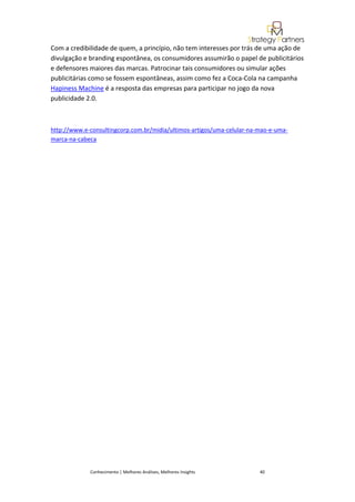 Com a credibilidade de quem, a princípio, não tem interesses por trás de uma ação de
divulgação e branding espontânea, os consumidores assumirão o papel de publicitários
e defensores maiores das marcas. Patrocinar tais consumidores ou simular ações
publicitárias como se fossem espontâneas, assim como fez a Coca-Cola na campanha
Hapiness Machine é a resposta das empresas para participar no jogo da nova
publicidade 2.0.



http://www.e-consultingcorp.com.br/midia/ultimos-artigos/uma-celular-na-mao-e-uma-
marca-na-cabeca




             Conhecimento | Melhores Análises, Melhores Insights        40
 