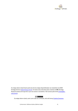 Os artigos deste e-book fazem parte da série de artigos disponibilizados nas newsletters da DOM
Strategy Partners (www.domsp.com.br). Os textos são produzidos pelos analistas do SRC (Strategy
Research Center) do Grupo ECC e por seus sócios e consultores. Fale conosco pelo email contato@ec-
corp.com.br


     Os artigos deste e-book, assim como todo seu conteúdo, está sob licença Creative Commons.



               Conhecimento | Melhores Análises, Melhores Insights                 41
 