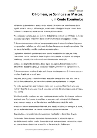 O Homem, os Sonhos e as Marcas:
                                     um Conto Econômico
Há tempos que uma marca deixou de ser apenas um nome. Um apanhado de letras
ligadas entre si. Foi-se, a passos largos, aquela velha concepção de que a única mola
propulsora de vendas e lucratividade eram os produtos em si.

A necessidade humana, que nas cadeiras de Economia ensinam ser infinitas e os meios
escassos, fez surgir o imperativo de se construir uma nova concepção de vendas.

O Homem-consumidor moderno, que por necessidade da sobrevivência se afogou em
preocupações, trabalhos e a tal correria do dia a dia acometeu-se pela carência de vida
em sua própria vida, e, então, mudou o rumo das coisas.

Os prazeres efêmeros que sentia quando do uso de determinado bem, se antes
constituíam fatores suficientes de satisfação e o motivavam a comprar, nos tempos
modernos, contudo, não mais constituem elementos de motivação.

E alguns são os grandes carrascos desta lógica passageira, tais como as enormes
dificuldades de sobrevivência, o excesso de trabalho, informações e preocupações.

O Homem passou a precisar de algo mais do que simples prazeres. O Homem passou a
precisar de vida, de se sentir vivo.

Impunha, então, para a sobrevivência do mercado, fornecer-lhes vida. Mas com os
poucos meios existentes, esta era uma tarefa quase impossível de se cumprir.

Foi então que supriram a carência dos meios com os sonhos. O sonho de uma vida
melhor. O sonho de uma vida livre. O sonho de ser livre. De ser uma princesa, príncipe,
rei e rainha.

A indústria, então, mudou o seu foco e passou a vender sonhos. Sonhos que saciavam
a sede de vida. Sonhos que preenchiam as vontades mais íntimas e individuais dos
seres, que aos poucos se perdiam durante a enfadonha rotina do dia a dia.

A indústria passou a vender estilo de vida, jeito de ser, de sentir, de enxergar, e, assim,
passou a oferecer vida e a estimular o consumo. O consumo da vida.

Os produtos... meros objetos estimuladores e viabilizadores do sentido de vida.

E com mãos fortes e com a voracidade de um tubarão, as indústrias logo se
apropriaram dos sonhos e neles fizeram estampar as suas marcas, tornando-se, assim,
as representantes do sonho e as supridoras das aspirações do Homem.

              Conhecimento | Melhores Análises, Melhores Insights          5
 