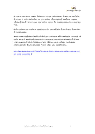As marcas interferem na vida do Homem porque o completam de vida, de satisfação,
de prazer, e, assim, estimulam sua necessidade e fazem eclodir sua fome voraz de
sobrevivência. O Homem paga para ter isso porque lhe parece necessário, porque isso
vicia.

Assim, mais do que o próprio produto em si, a marca é fator determinante de venda e
de lucratividade.

Mas como em todo jogo da vida, dinâmico por natureza, a lógica vigente, que se de há
muito fez surtir a exigência de reconhecermos uma marca como ativo econômico da
empresa, por outro lado, fez cair por terra e tornar quase prolixo e mentiroso o
sistema contábil de uma empresa. Porém, esta é uma outra história.


http://www.domsp.com.br/midia/ultimos-artigos/o-homem-os-sonhos-e-as-marcas-
um-conto-economico-1




             Conhecimento | Melhores Análises, Melhores Insights      6
 