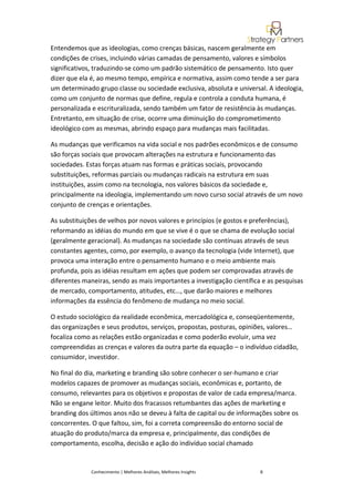 Entendemos que as ideologias, como crenças básicas, nascem geralmente em
condições de crises, incluindo várias camadas de pensamento, valores e símbolos
significativos, traduzindo-se como um padrão sistemático de pensamento. Isto quer
dizer que ela é, ao mesmo tempo, empírica e normativa, assim como tende a ser para
um determinado grupo classe ou sociedade exclusiva, absoluta e universal. A ideologia,
como um conjunto de normas que define, regula e controla a conduta humana, é
personalizada e escrituralizada, sendo também um fator de resistência às mudanças.
Entretanto, em situação de crise, ocorre uma diminuição do comprometimento
ideológico com as mesmas, abrindo espaço para mudanças mais facilitadas.

As mudanças que verificamos na vida social e nos padrões econômicos e de consumo
são forças sociais que provocam alterações na estrutura e funcionamento das
sociedades. Estas forças atuam nas formas e práticas sociais, provocando
substituições, reformas parciais ou mudanças radicais na estrutura em suas
instituições, assim como na tecnologia, nos valores básicos da sociedade e,
principalmente na ideologia, implementando um novo curso social através de um novo
conjunto de crenças e orientações.

As substituições de velhos por novos valores e princípios (e gostos e preferências),
reformando as idéias do mundo em que se vive é o que se chama de evolução social
(geralmente geracional). As mudanças na sociedade são contínuas através de seus
constantes agentes, como, por exemplo, o avanço da tecnologia (vide Internet), que
provoca uma interação entre o pensamento humano e o meio ambiente mais
profunda, pois as idéias resultam em ações que podem ser comprovadas através de
diferentes maneiras, sendo as mais importantes a investigação científica e as pesquisas
de mercado, comportamento, atitudes, etc…, que darão maiores e melhores
informações da essência do fenômeno de mudança no meio social.

O estudo sociológico da realidade econômica, mercadológica e, conseqüentemente,
das organizações e seus produtos, serviços, propostas, posturas, opiniões, valores…
focaliza como as relações estão organizadas e como poderão evoluir, uma vez
compreendidas as crenças e valores da outra parte da equação – o indivíduo cidadão,
consumidor, investidor.

No final do dia, marketing e branding são sobre conhecer o ser-humano e criar
modelos capazes de promover as mudanças sociais, econômicas e, portanto, de
consumo, relevantes para os objetivos e propostas de valor de cada empresa/marca.
Não se engane leitor. Muito dos fracassos retumbantes das ações de marketing e
branding dos últimos anos não se deveu à falta de capital ou de informações sobre os
concorrentes. O que faltou, sim, foi a correta compreensão do entorno social de
atuação do produto/marca da empresa e, principalmente, das condições de
comportamento, escolha, decisão e ação do indivíduo social chamado


              Conhecimento | Melhores Análises, Melhores Insights       8
 