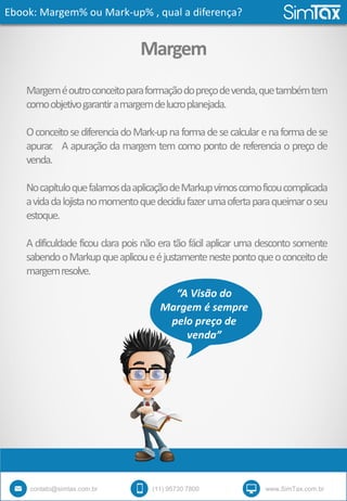 Ebook: Margem% ou Mark-up% , qual a diferença?
contato@simtax.com.br (11) 95730 7800 www.SimTax.com.br
Margem
Margeméoutroconceitoparaformaçãodopreçodevenda,quetambémtem
comoobjetivogarantiramargemdelucroplanejada.
OconceitosediferenciadoMark-upnaformadesecalcularenaformadese
apurar. A apuração da margem tem como ponto de referencia o preço de
venda.
NocapítuloquefalamosdaaplicaçãodeMarkupvimoscomoficoucomplicada
avidadalojistanomomentoquedecidiufazerumaofertaparaqueimaroseu
estoque.
A dificuldade ficou clara pois não era tão fácil aplicar uma desconto somente
sabendooMarkupqueaplicoueéjustamentenestepontoqueoconceitode
margemresolve.
“A Visão do
Margem é sempre
pelo preço de
venda”
 