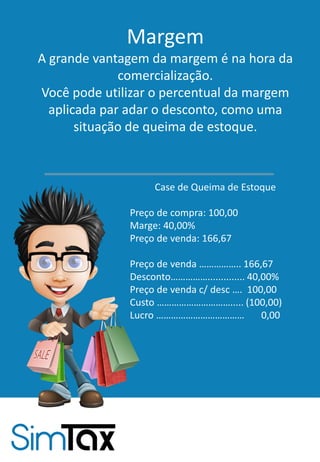 Margem
A grande vantagem da margem é na hora da
comercialização.
Você pode utilizar o percentual da margem
aplicada par adar o desconto, como uma
situação de queima de estoque.
Case de Queima de Estoque
Preço de compra: 100,00
Marge: 40,00%
Preço de venda: 166,67
Preço de venda …………….. 166,67
Desconto…………….............. 40,00%
Preço de venda c/ desc …. 100,00
Custo …………………………..... (100,00)
Lucro ……………………………… 0,00
 