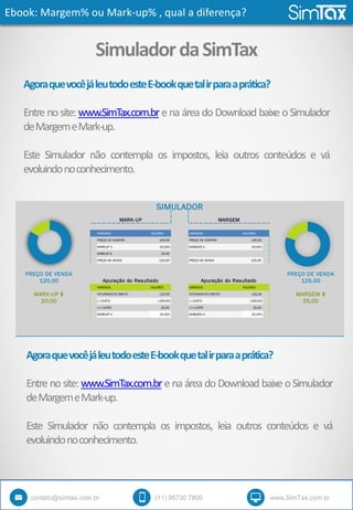 Ebook: Margem% ou Mark-up% , qual a diferença?
contato@simtax.com.br (11) 95730 7800 www.SimTax.com.br
SimuladordaSimTax
AgoraquevocêjáleutodoesteE-bookquetalirparaaprática?
Entre nosite: www.SimTax.com.br e na área do Download baixe oSimulador
deMargemeMark-up.
Este Simulador não contempla os impostos, leia outros conteúdos e vá
evoluindonoconhecimento.
VARIÁVEIS VALORES VARIÁVEIS VALORES
PREÇO DE COMPRA 100,00 PREÇO DE COMPRA 100,00
MARKUP % 20,00% MARGEM % 20,00%
MARKUP $ 20,00
PREÇO DE VENDA 120,00 PREÇO DE VENDA 125,00
PREÇO DE VENDA PREÇO DE VENDA
120,00 125,00
VARIÁVEIS VALORES VARIÁVEIS VALORES
MARK-UP $ FATURAMENTO BRUTO 120,00 FATURAMENTO BRUTO 125,00 MARGEM $
20,00 (-) CUSTO (100,00) (-) CUSTO (100,00) 25,00
(=) LUCRO 20,00 (=) LUCRO 25,00
MARKUP % 20,00% MARGEM % 20,00%
Apuração do Resultado Apuração do Resultado
SIMULADOR
MARK-UP MARGEM
AgoraquevocêjáleutodoesteE-bookquetalirparaaprática?
Entre nosite: www.SimTax.com.br e na área do Download baixe oSimulador
deMargemeMark-up.
Este Simulador não contempla os impostos, leia outros conteúdos e vá
evoluindonoconhecimento.
 