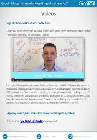 Ebook: Margem% ou Mark-up% , qual a diferença?
contato@simtax.com.br (11) 95730 7800 www.SimTax.com.br
Videos
VejatambémnossosVídeosnoYoutube
Estamos desenvolvendo muitos conteúdos para você aprender mais sobre
FormaçãodePreçodeVendaouPricing.
AgoraquevocêjáleutodoesteE-bookquetalirparaaprática?
Cliqueaqui: youtubeSimtaxbresaibamais!
FormaçãoMBAemControladoriaeAuditoriaFinanceirapelaFGV,MBAemPlanejamento
EstratégicoeInteligênciaemNegócios,EspecialistaemGestãodeCustoseControladoriapela
USP, Bacharel em Ciência da Computação, Especialização em Gestão de Projetos e MS
Project, Técnico em Contabilidade. Experiência profissional de 12 anos na área de Custos,
Controladoria e Gestão. Anterior como Coordenador de Pricing, Cadastro de Produtos e
CadastroFiscalnaSantaCruzDistribuidoraeAtualInstrutor/ConsultornaSimTax.
 