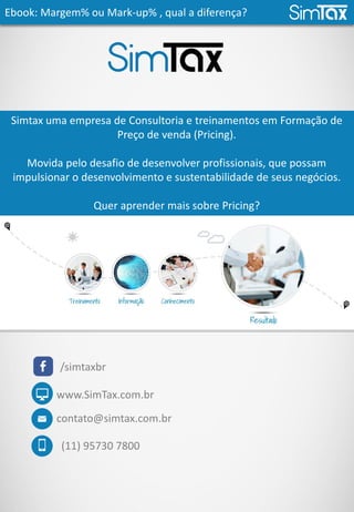 Ebook: Margem% ou Mark-up% , qual a diferença?
contato@simtax.com.br
(11) 95730 7800
www.SimTax.com.br
Simtax uma empresa de Consultoria e treinamentos em Formação de
Preço de venda (Pricing).
Movida pelo desafio de desenvolver profissionais, que possam
impulsionar o desenvolvimento e sustentabilidade de seus negócios.
Quer aprender mais sobre Pricing?
Entre em contato e participe de nosso treinamento.
/simtaxbr
 