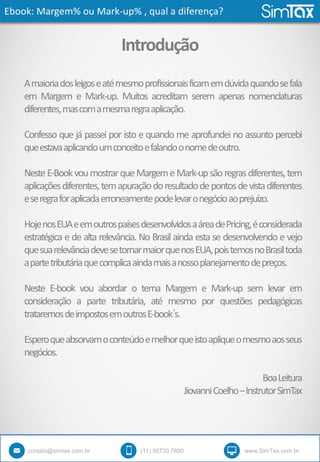 Ebook: Margem% ou Mark-up% , qual a diferença?
contato@simtax.com.br (11) 95730 7800 www.SimTax.com.br
Introdução
Amaioriadosleigoseatémesmoprofissionaisficamemdúvidaquandosefala
em Margem e Mark-up. Muitos acreditam serem apenas nomenclaturas
diferentes,mascomamesmaregraaplicação.
Confesso que já passei por isto e quando me aprofundei no assunto percebi
queestavaaplicandoumconceitoefalandoonomedeoutro.
NesteE-BookvoumostrarqueMargemeMark-upsãoregrasdiferentes,tem
aplicaçõesdiferentes,temapuraçãodoresultadodepontosdevistadiferentes
eseregraforaplicadaerroneamentepodelevaronegócioaoprejuízo.
HojenosEUAeemoutrospaísesdesenvolvidosaáreadePricing,éconsiderada
estratégica e de alta relevância. No Brasil ainda esta se desenvolvendo e vejo
quesuarelevânciadevesetornarmaiorquenosEUA,poistemosnoBrasiltoda
apartetributáriaquecomplicaaindamaisanossoplanejamentodepreços.
Neste E-book vou abordar o tema Margem e Mark-up sem levar em
consideração a parte tributária, até mesmo por questões pedagógicas
trataremosdeimpostosemoutrosE-book´s.
Esperoqueabsorvamoconteúdoemelhorqueistoapliqueomesmoaosseus
negócios.
BoaLeitura
JiovanniCoelho–InstrutorSimTax
 