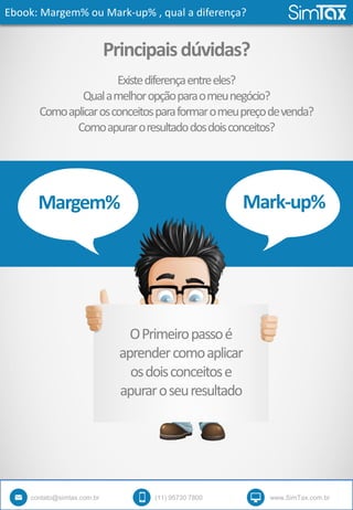 Ebook: Margem% ou Mark-up% , qual a diferença?
contato@simtax.com.br (11) 95730 7800 www.SimTax.com.br
Principaisdúvidas?
Margem% Mark-up%
Existediferençaentreeles?
Qualamelhoropçãoparaomeunegócio?
Comoaplicarosconceitosparaformaromeupreçodevenda?
Comoapuraroresultadodosdoisconceitos?
OPrimeiropassoé
aprendercomoaplicar
osdoisconceitose
apuraroseuresultado
 