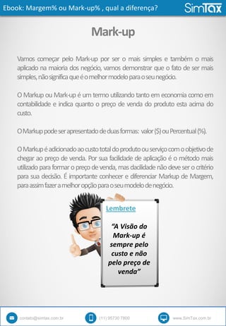 Ebook: Margem% ou Mark-up% , qual a diferença?
contato@simtax.com.br (11) 95730 7800 www.SimTax.com.br
Mark-up
Vamos começar pelo Mark-up por ser o mais simples e também o mais
aplicado na maioria dos negócio, vamos demonstrar que o fato de ser mais
simples,nãosignificaqueéomelhormodeloparaoseunegócio.
O Markup ou Mark-up é um termo utilizando tanto em economia como em
contabilidade e indica quanto o preço de venda do produto esta acima do
custo.
OMarkuppodeserapresentadodeduasformas: valor($)ouPercentual(%).
OMarkupéadicionadoaocustototaldoprodutoouserviçocomoobjetivode
chegar ao preço de venda. Por sua facilidade de aplicação é o método mais
utilizadoparaformaropreçodevenda,masdacilidadenãodeveserocritério
para sua decisão. É importante conhecer e diferenciar Markup de Margem,
paraassimfazeramelhoropçãoparaoseumodelodenegócio.
Lembrete
“A Visão do
Mark-up é
sempre pelo
custo e não
pelo preço de
venda”
 