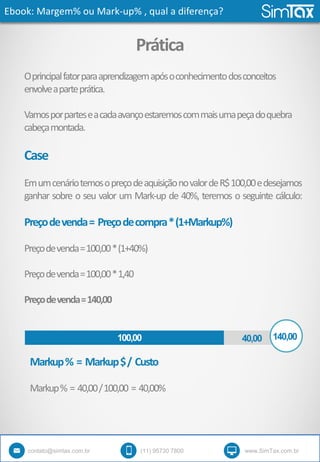Ebook: Margem% ou Mark-up% , qual a diferença?
contato@simtax.com.br (11) 95730 7800 www.SimTax.com.br
Prática
Oprincipalfatorparaaprendizagemapósoconhecimentodosconceitos
envolveaparteprática.
Vamosporparteseacadaavançoestaremoscommaisumapeçadoquebra
cabeçamontada.
Case
EmumcenáriotemosopreçodeaquisiçãonovalordeR$100,00edesejamos
ganhar sobre o seu valor um Mark-up de 40%, teremos o seguinte cálculo:
Preçodevenda= Preçodecompra*(1+Markup%)
Preçodevenda=100,00*(1+40%)
Preçodevenda=100,00*1,40
Preçodevenda=140,00
140,0040,00100,00
Markup% = Markup$/ Custo
Markup% = 40,00/100,00 = 40,00%
 