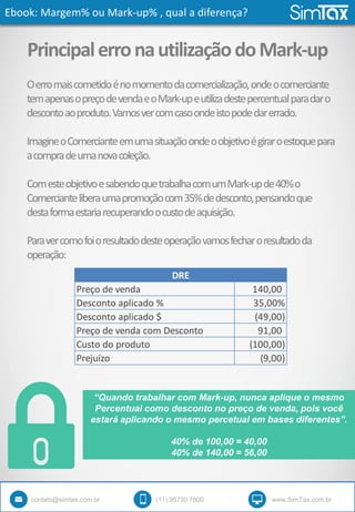 Ebook: Margem% ou Mark-up% , qual a diferença?
contato@simtax.com.br (11) 95730 7800 www.SimTax.com.br
PrincipalerronautilizaçãodoMark-up
Oerromaiscometidoénomomentodacomercialização,ondeocomerciante
temapenasopreçodevendaeoMark-upeutilizadestepercentualparadaro
descontoaoproduto.Vamosvercomcasoondeistopodedarerrado.
ImagineoComercianteemumasituaçãoondeoobjetivoégiraroestoquepara
acompradeumanovacoleção.
ComesteobjetivoesabendoquetrabalhacomumMark-upde40%o
Comercianteliberaumapromoçãocom35%dedesconto,pensandoque
destaformaestariarecuperandoocustodeaquisição.
Paravercomofoioresultadodesteoperaçãovamosfecharoresultadoda
operação:
Preço de venda 140,00
Desconto aplicado % 35,00%
Desconto aplicado $ (49,00)
Preço de venda com Desconto 91,00
Custo do produto (100,00)
Prejuízo (9,00)
DRE
“Quando trabalhar com Mark-up, nunca aplique o mesmo
Percentual como desconto no preço de venda, pois você
estará aplicando o mesmo percetual em bases diferentes”.
40% de 100,00 = 40,00
40% de 140,00 = 56,00
 