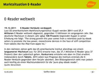 19.12.2011       E-Reader-Verkäufe verdoppelt
Laut US-amerikanischem Markforschungsinstitut iSuppli werden 2011 rund 27,1
Millionen E-Reader weltweit abgesetzt, gegenüber 13 Millionen im vergangenen Jahr. Das
deutliche Wachstum in diesem Jahr (plus 108 Prozent) begründet iSuppli in seiner
Erhebung wie folgt: "The strong growth this year comes from a relentless push by ebook
sellers to promote the low-power, monochrome devices in the face of stiff competition
from tablets like the iPad from Apple Inc."

In den nächsten Jahren geht das US-amerikanische Institut allerdings von einem
langsameren Wachstum aus: für 2012 erwarte man, das 37,1 Millionen E-Reader (plus 37
Prozent) über den Ladentisch gehen. Konkurrenz entstehe wie oben im Zitat erwähnt
insbesondere durch Tablets. 2015 sollen laut Prognose des Instituts erstmals die E-
Reader-Verkäufe gegenüber dem Vorjahr absinken. Den Bildungsbereich sieht man jedoch
auch künftig als einen Wachstumsbereich für die "pure-play ebook reader".
 