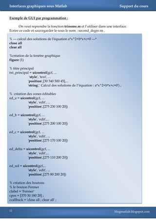 Interfaces graphiques sous Matlab                                            Support du cours


Exemple de GUI par programmation :

      On veut reprendre la fonction trinome.m et l‘utiliser dans une interface.
Ecrire ce code et sauvegarder le sous le nom : second_degre.m .

% --- calcul des solutions de l'équation a*x^2+b*x+c=0 ---*
close all
clear all

%création de la fenêtre graphique
figure (1)

% titre principal
txt_principal = uicontrol(gcf, ...
              'style', 'text', ...
             'position',[30 340 500 45],...
             'string',' Calcul des solutions de l''équation : a*x^2+b*x+c=0') ;

% création des zones éditables
ed_a = uicontrol(gcf, ...
           'style', 'edit', ...
           'position',[275 230 100 20])

ed_b = uicontrol(gcf, ...
           'style', 'edit',...
           'position',[275 200 100 20])

ed_c = uicontrol(gcf, ...
            'style', 'edit', ...
            'position',[275 170 100 20])

ed_delta = uicontrol(gcf, ...
            'style', 'edit',...
            'position',[275 110 200 20])

ed_sol = uicontrol(gcf,...
            'style', 'edit', ...
            'position',[275 80 200 20])

% création des boutons
% le bouton Fermer
clabel = 'Fermer'
cpos = [370 30 180 20] ;
ccallback = 'close all ; clear all' ;


12                                                                        blogmatlab.blogspot.com
 