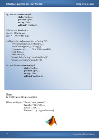 Interfaces graphiques sous Matlab                          Support du cours



bp_fermer = uicontrol(gcf, ...
           'style', 'push', ...
           'position',cpos,...
           'string',clabel,...
           'callback', ccallback) ;

% le bouton Résolution
clabel = 'Résolution'
cpos = [130 140 180 20] ;

ccallback=['a=str2num(get(ed_a,''string'')),'...
       'b=str2num(get(ed_b,''string'')),'...
       'c=str2num(get(ed_c,''string'')),'...
      'trinome(a,b,c),'...     % le fichier modifié
      'load delta,'...
      'load solution,'...
      'set(ed_delta,''string'',num2str(delta)),'...
      'set(ed_sol,''string'',num2str(r))']

bp_resolution = uicontrol(gcf, ...
                 'style', 'push',...
                 'position',cpos,...
                 'string',clabel,...
                 'callback',ccallback);




Nota :
La fenêtre peut être personnalisé :

Hfenetre= figure (‗Name‘, ‗nom_fenetre‘ , …
                   ‗NumberTitle‘, ‗off‘, …
                   ‗Resize‘ , ‗off‘, …
                   ‗Position‘, [x y largeur hauteur])




13                                                      blogmatlab.blogspot.com
 