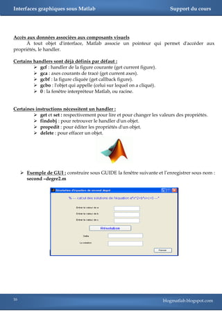 Interfaces graphiques sous Matlab                                          Support du cours




Accès aux données associées aux composants visuels
      À tout objet d'interface, Matlab associe un pointeur qui permet d'accéder aux
propriétés, le handler.

Certains handlers sont déjà définis par défaut :
          gcf : handler de la figure courante (get current figure).
          gca : axes courants de tracé (get current axes).
          gcbf : la figure cliquée (get callback figure).
          gcbo : l'objet qui appelle (celui sur lequel on a cliqué).
          0 : la fenêtre interpréteur Matlab, ou racine.


Certaines instructions nécessitent un handler :
          get et set : respectivement pour lire et pour changer les valeurs des propriétés.
          findobj : pour retrouver le handler d'un objet.
          propedit : pour éditer les propriétés d'un objet.
          delete : pour effacer un objet.




      Exemple de GUI : construire sous GUIDE la fenêtre suivante et l‘enregistrer sous nom :
       second –degre2.m




16                                                                      blogmatlab.blogspot.com
 