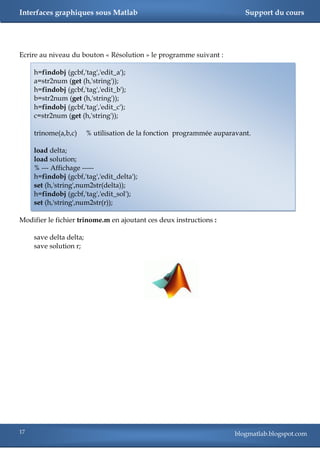 Interfaces graphiques sous Matlab                                         Support du cours




Ecrire au niveau du bouton « Résolution » le programme suivant :

     h=findobj (gcbf,'tag','edit_a');
     a=str2num (get (h,'string'));
     h=findobj (gcbf,'tag','edit_b');
     b=str2num (get (h,'string'));
     h=findobj (gcbf,'tag','edit_c');
     c=str2num (get (h,'string'));

     trinome(a,b,c)      % utilisation de la fonction programmée auparavant.

     load delta;
     load solution;
     % --- Affichage -----
     h=findobj (gcbf,'tag','edit_delta');
     set (h,'string',num2str(delta));
     h=findobj (gcbf,'tag','edit_sol');
     set (h,'string',num2str(r));

Modifier le fichier trinome.m en ajoutant ces deux instructions :

     save delta delta;
     save solution r;




17                                                                     blogmatlab.blogspot.com
 