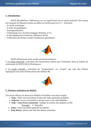 Interfaces graphiques sous Matlab                                        Support du cours




1 - Introduction :

        MATLAB (MATrix LABoratory) est un logiciel basé sur le calcul matriciel. Son noyau
est composé de librairies écrites au début en Fortran puis en C++. Il permet :
– le calcul numérique.
– le tracé de graphiques.
– la programmation.
– l‘interfaçage avec d‘autres langages (Fortran, C++).
– le développement d‘interface utilisateur (GUI).
– l‘utilisation des boites à outils (Toolboxes) spécialisées.




      MATLAB présente deux modes de fonctionnement :
1. Le mode interactif : exécution des instructions entrées par l‘utilisateur dans la fenêtre de
commande de MATLAB (le Workspace).

2. Le mode exécutif : exécution de ‖programmes‖ ou ‖scripts‖ qui sont des fichiers
regroupant une suite d‘instructions (les fichiers M).




2 - Première utilisation de Matlab :

Une façon efficace de découvrir Matlab est d'utiliser son aide en ligne.
    help : "help" tout seul donne la liste des aides générales possibles.
    helpwin : ouvre une fenêtre et donne accès à une aide détaillée.
    help + nom d’une commande : indique la syntaxe des graphes en 2D.
                   Exemple : >> help plot
   demo : lance une démo générale de Matlab .
   help demos : donne une liste des démos existantes.




2                                                                     blogmatlab.blogspot.com
 
