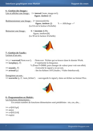 Interfaces graphiques sous Matlab                                           Support du cours


6 - Gestion des Images :
Lire et afficher une Image :   I = imread ('nom_image.ext');
                                   figure, imshow (I)

Redimensionner une Image : J = imresize(I,0.6);
                               figure, imshow (J)        % --- Affichage ---*
                       (Le 0.6 est le facteur d‘échelle)

Retourner une Image :        K = imrotate (I,30);
                                figure, imshow(K)
                           (Le 30 est le facteur d‘échelle)




7 - Gestion de l’audio :
Lecture d‘un son :

>> y = wavread('Nom.wav'); : Nom.wav Fichier qui se trouve dans le dossier Work.
>> wavplay(y, F)            : F représente la fréquence.
                        % (Poser F=20000, puis changer de valeur pour voir son effet).
>> sound(y, F)               : Convertir le signal y en un son.
>> aviread (y)               : lire les fichiers AVI (Audio / Video Interleaved).

Enregistrer un son :
>> wavwrite (y, F, ‗nom_fichier‘)    : sauvegarde le signal y dans un fichier au format Wav.




8 - Programmation en Matlab :
Les fonctions élémentaires :
       Un certain nombre de fonctions élémentaires sont prédéfinies : sin, cos, abs,...

>> x=[0:0.5:pi]
>> sin(x)
>> x=[0:0.2:10]
>> exp(x)




7                                                                       blogmatlab.blogspot.com
 